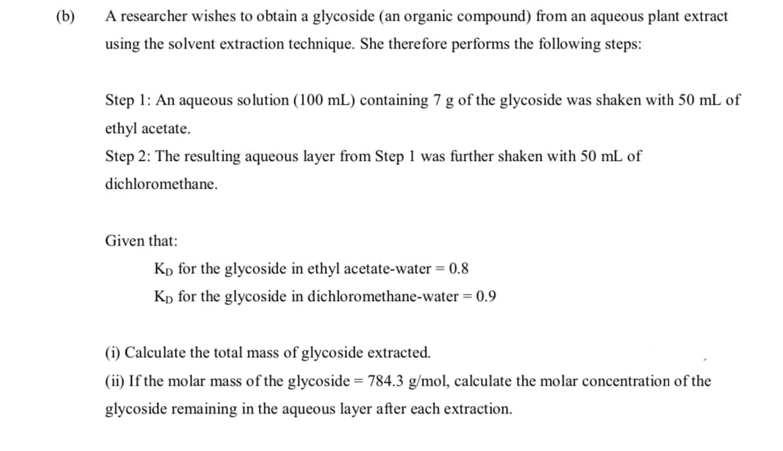 (b)
A researcher wishes to obtain a glycoside (an organic compound) from an aqueous plant extract
using the solvent extraction technique. She therefore performs the following steps:
Step 1: An aqueous solution (100 mL) containing 7 g of the glycoside was shaken with 50 mL of
ethyl acetate.
Step 2: The resulting aqueous layer from Step 1 was further shaken with 50 mL of
dichloromethane.
Given that:
Kp for the glycoside in ethyl acetate-water = 0.8
Kp for the glycoside in dichloromethane-water = 0.9
(i) Calculate the total mass of glycoside extracted.
(ii) If the molar mass of the glycoside = 784.3 g/mol, calculate the molar concentration of the
glycoside remaining in the aqueous layer after each extraction.

