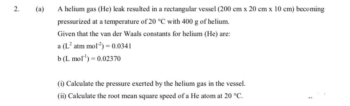 2.
(a)
A helium gas (He) leak resulted in a rectangular vessel (200 cm x 20 cm x 10 cm) becoming
pressurized at a temperature of 20 °C with 400 g of helium.
Given that the van der Waals constants for helium (He) are:
a (L² atm mol?) = 0.0341
b (L mol') = 0.02370
(i) Calculate the pressure exerted by the helium gas in the vessel.
(ii) Calculate the root mean square speed of a He atom at 20 °C.
