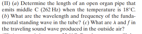 (II) (a) Determine the length of an open organ pipe that
emits middle C (262 Hz) when the temperature is 18°C.
(b) What are the wavelength and frequency of the funda-
mental standing wave in the tube? (c) What are A and f in
the traveling sound wave produced in the outside air?
