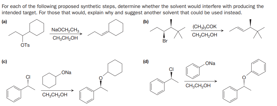 For each of the following proposed synthetic steps, determine whether the solvent would interfere with producing the
intended target. For those that would, explain why and suggest another solvent that could be used instead.
(a)
(b)
(CH3);COK
NaOCH,CH3
CH;CH,OH
CH;CH,OH
Br
OTs
(c)
(d)
ONa
CI
ONa
CH;CH,OH
CH;CH2OH
