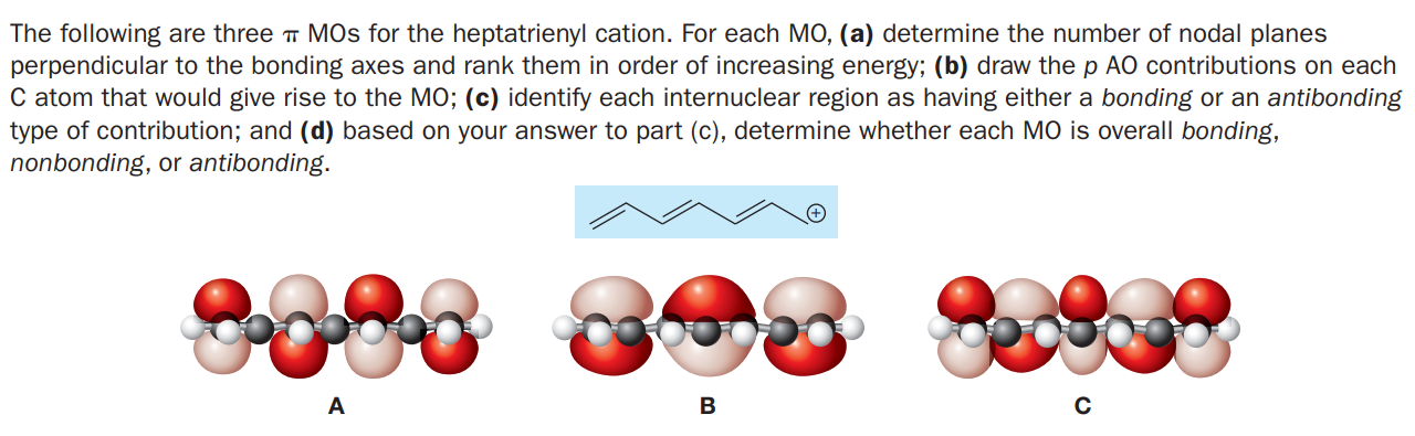 The following are three MOs for the heptatrienyl cation. For each MO, (a) determine the number of nodal planes
perpendicular to the bonding axes and rank them in order of increasing energy; (b) draw the p AO contributions on each
C atom that would give rise to the MO; (c) identify each internuclear region as having either a bonding or an antibonding
type of contribution; and (d) based on your answer to part (c), determine whether each MO is overall bonding,
nonbonding, or antibonding.
A
B
