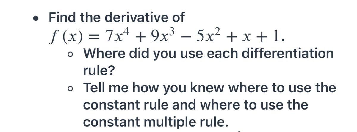 • Find the derivative of
f (x) = 7x4 + 9x³ – 5x² + x + 1.
o Where did you use each differentiation
-
rule?
o Tell me how you knew where to use the
constant rule and where to use the
constant multiple rule.
