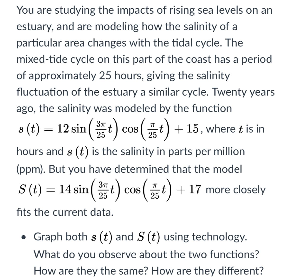 You are studying the impacts of rising sea levels on an
estuary, and are modeling how the salinity of a
particular area changes with the tidal cycle. The
mixed-tide cycle on this part of the coast has a period
of approximately 25 hours, giving the salinity
fluctuation of the estuary a similar cycle. Twenty years
ago, the salinity was modeled by the function
s (t) = 12 sin(t
t) cos
25
t) + 15, where t is in
25
hours and s (t) is the salinity in parts per million
(ppm). But you have determined that the model
S (t) = 14 sin (t) cos (t) + 17 more closely
25
25
fits the current data.
Graph both s (t) and S (t) using technology.
What do you observe about the two functions?
How are they the same? How are they different?
