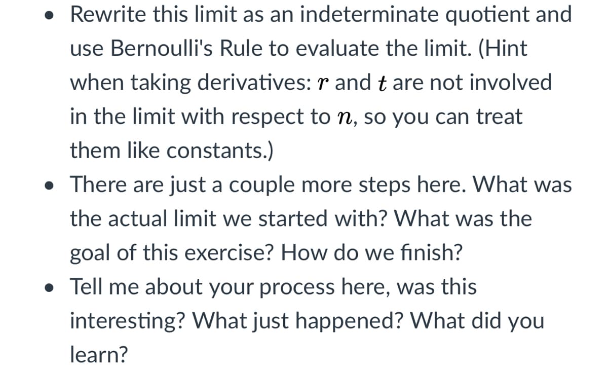 • Rewrite this limit as an indeterminate quotient and
use Bernoulli's Rule to evaluate the limit. (Hint
when taking derivatives: r and t are not involved
in the limit with respect to n, so you can treat
them like constants.)
• There are just a couple more steps here. What was
the actual limit we started with? What was the
goal of this exercise? How do we finish?
• Tell me about your process here, was this
interesting? What just happened? What did you
learn?
