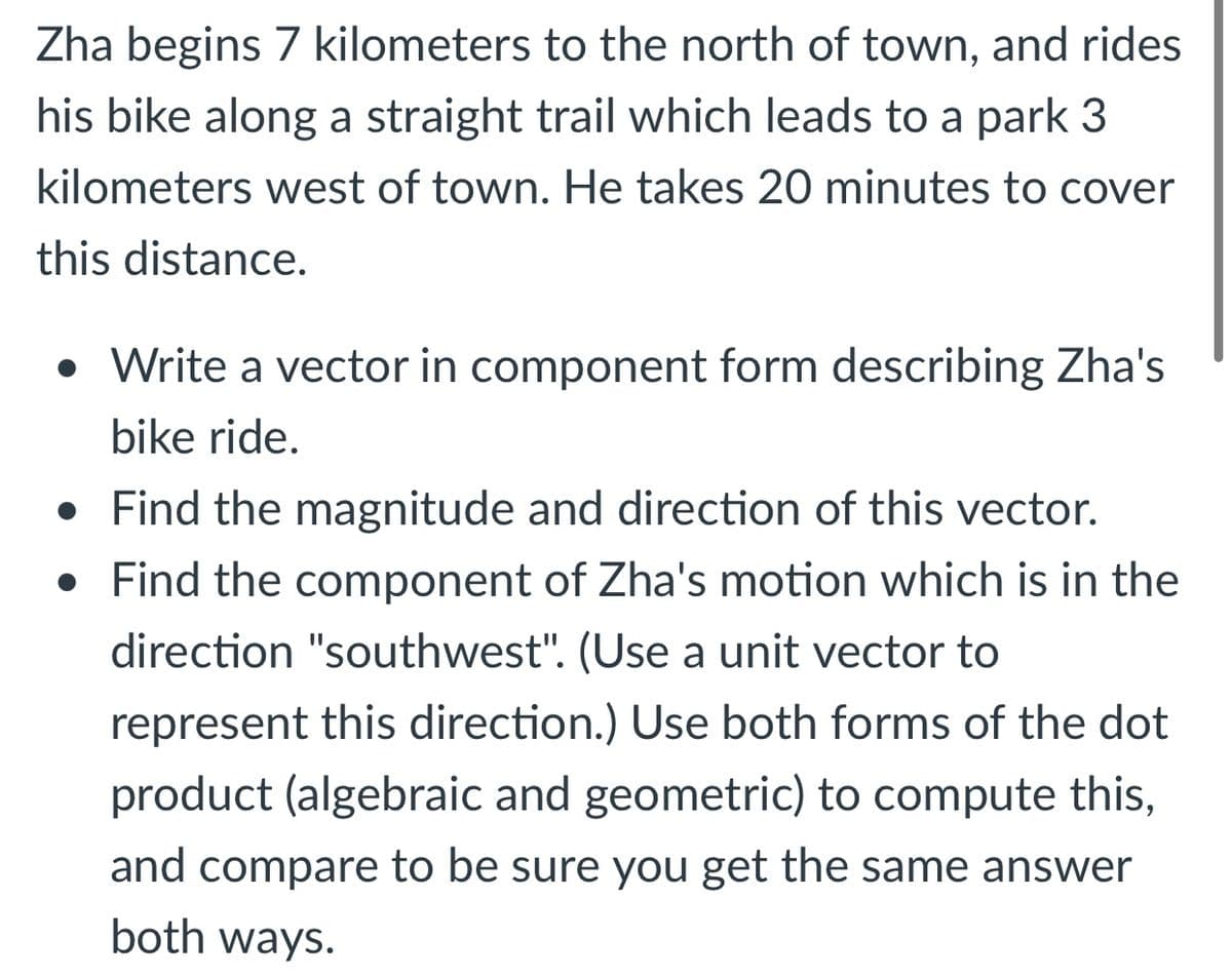 Zha begins 7 kilometers to the north of town, and rides
his bike along a straight trail which leads to a park 3
kilometers west of town. He takes 20 minutes to cover
this distance.
• Write a vector in component form describing Zha's
bike ride.
• Find the magnitude and direction of this vector.
• Find the component of Zha's motion which is in the
direction "southwest". (Use a unit vector to
represent this direction.) Use both forms of the dot
product (algebraic and geometric) to compute this,
and compare to be sure you get the same answer
both ways.
