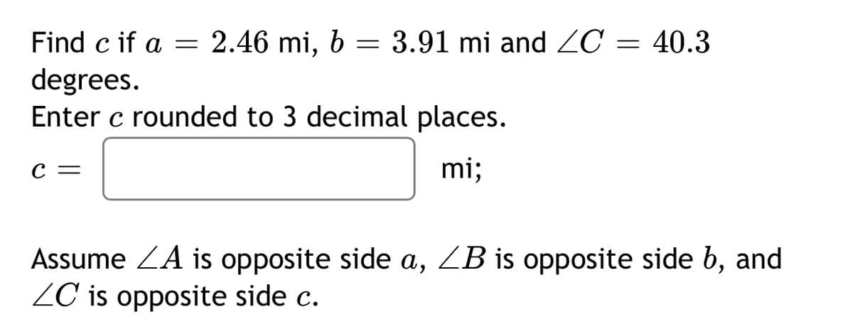 Find c if a = 2.46 mi, 6 = 3.91 mi and ZC = 40.3
degrees.
Enter c rounded to 3 decimal places.
С —
mi;
Assume ZA is opposite side a, ZB is opposite side b, and
ZC is opposite side c.
