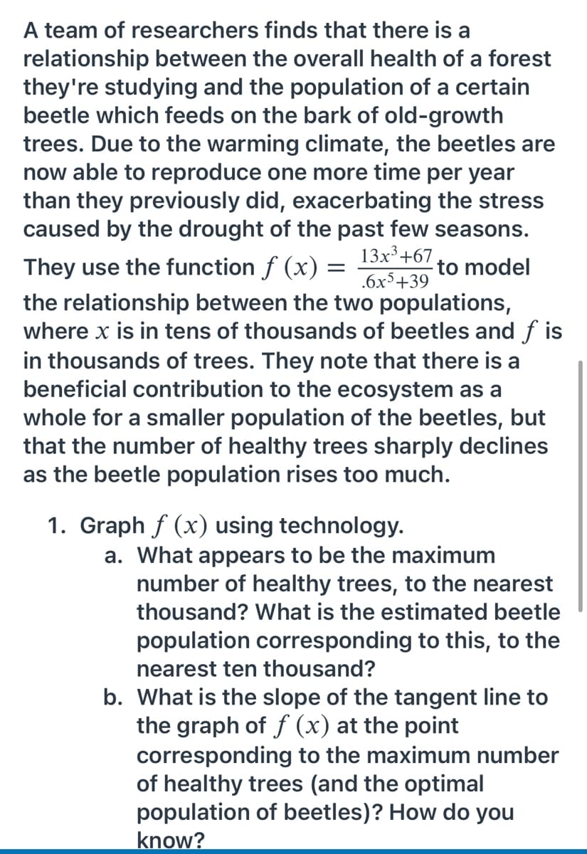A team of researchers finds that there is a
relationship between the overall health of a forest
they're studying and the population of a certain
beetle which feeds on the bark of old-growth
trees. Due to the warming climate, the beetles are
now able to reproduce one more time per year
than they previously did, exacerbating the stress
caused by the drought of the past few seasons.
13x³+67
They use the function f (x)
to model
.6x5+39
the relationship between the two populations,
where x is in tens of thousands of beetles and f is
in thousands of trees. They note that there is a
beneficial contribution to the ecosystem as a
whole for a smaller population of the beetles, but
that the number of healthy trees sharply declines
as the beetle population rises too much.
1. Graph f (x) using technology.
a. What appears to be the maximum
number of healthy trees, to the nearest
thousand? What is the estimated beetle
population corresponding to this, to the
nearest ten thousand?
b. What is the slope of the tangent line to
the graph of f (x) at the point
corresponding to the maximum number
of healthy trees (and the optimal
population of beetles)? How do you
know?
