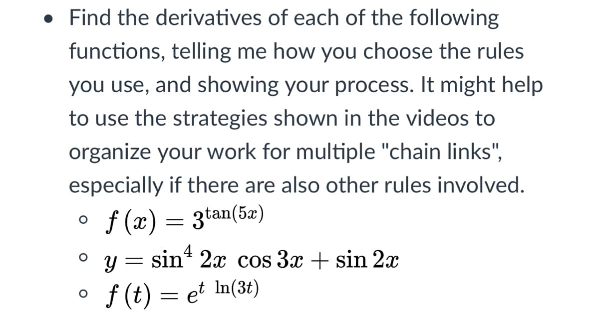 • Find the derivatives of each of the following
functions, telling me how you choose the rules
you use, and showing your process. It might help
to use the strategies shown in the videos to
organize your work for multiple "chain links",
especially if there are also other rules involved.
f (x) = 3tan(5æ)
o y=
sin“ 2x cos 3x + sin 2x
4
f (t) = et In(3t)
