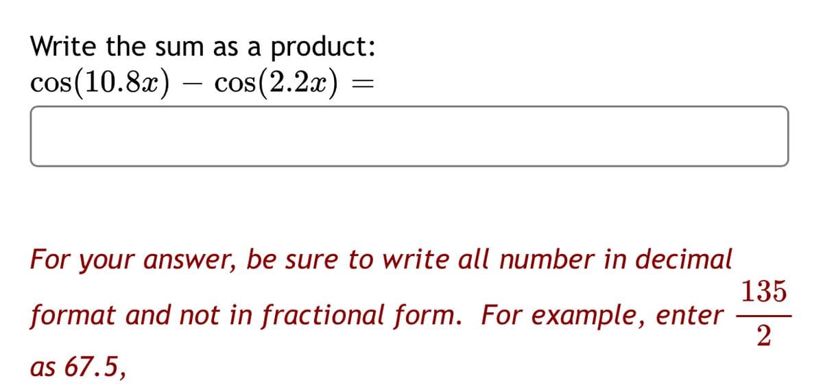 Write the sum as a product:
cos(10.8x) – cos(2.2x)
For your answer, be sure to write all number in decimal
135
format and not in fractional form. For example, enter
2
as 67.5,
