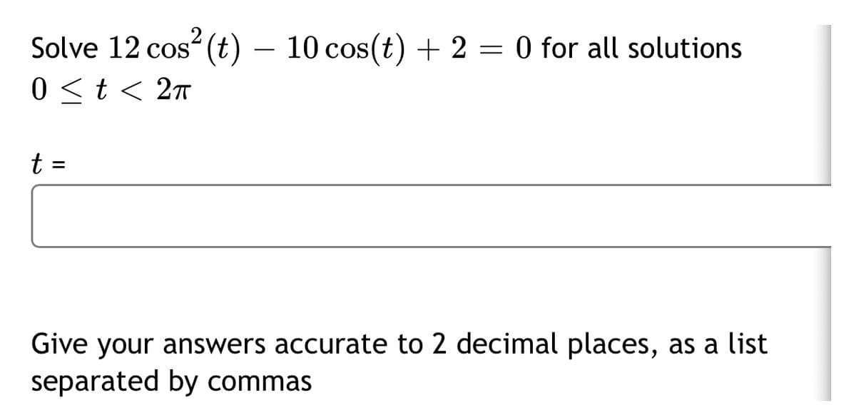 .2
Solve 12 cos (t) – 10 cos(t) + 2 = 0 for all solutions
0 <t < 2ñ
t =
%3D
Give your answers accurate to 2 decimal places, as a list
separated by commas
