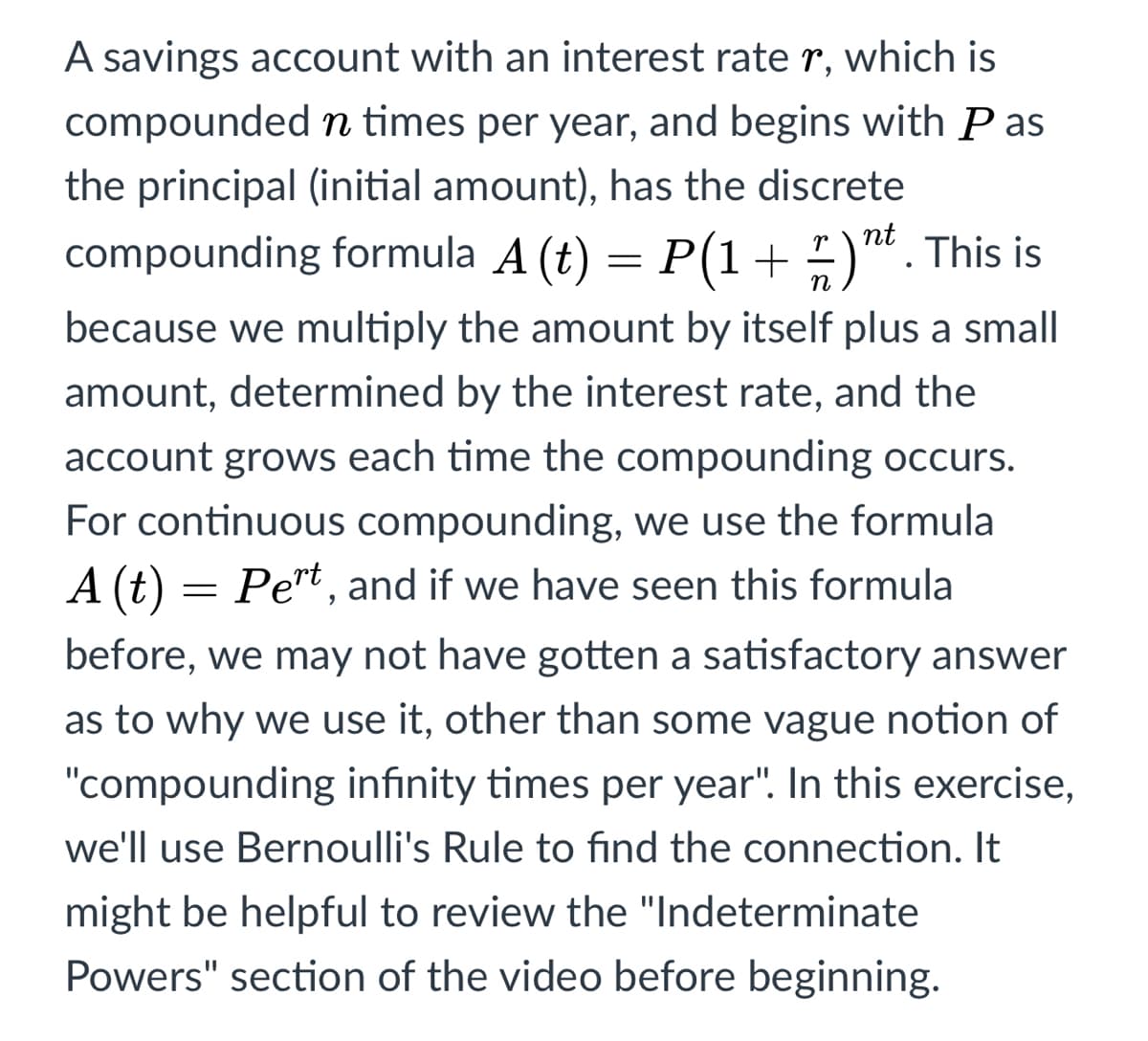 A savings account with an interest rate r, which is
compounded n times per year, and begins with P as
the principal (initial amount), has the discrete
nt
compounding formula A (t) = P(1+ )". This is
because we multiply the amount by itself plus a small
amount, determined by the interest rate, and the
account grows each time the compounding occurs.
For continuous compounding, we use the formula
A (t)
Pert, and if we have seen this formula
before, we may not have gotten a satisfactory answer
as to why we use it, other than some vague notion of
"compounding infinity times per year". In this exercise,
we'll use Bernoulli's Rule to find the connection. It
might be helpful to review the "Indeterminate
Powers" section of the video before beginning.
