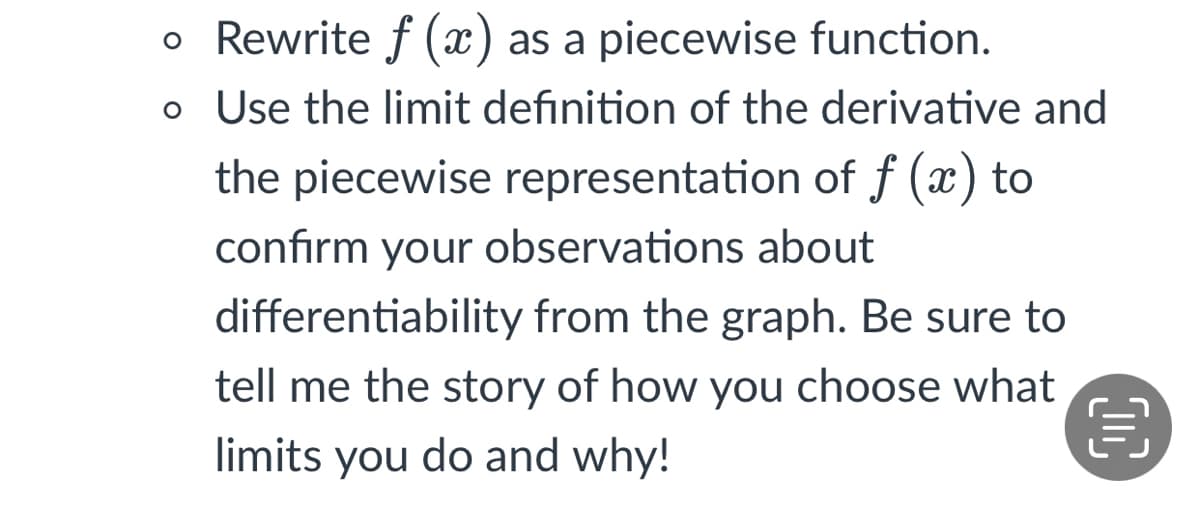 o Rewrite f (x) as a piecewise function.
o Use the limit definition of the derivative and
the piecewise representation of f (x) to
confirm your observations about
differentiability from the graph. Be sure to
tell me the story of how you choose what
limits you do and why!

