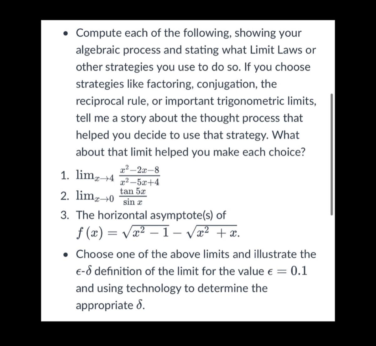 • Compute each of the following, showing your
algebraic process and stating what Limit Laws or
other strategies you use to do so. If you choose
strategies like factoring, conjugation, the
reciprocal rule, or important trigonometric limits,
tell me a story about the thought process that
helped you decide to use that strategy. What
about that limit helped you make each choice?
1. limg→4
x2 -2x-8
x2 -5x+4
tan 5x
2. limp0
sin x
3. The horizontal asymptote(s) of
f (x) = Vx2 – 1– Væ? + x.
• Choose one of the above limits and illustrate the
E-d definition of the limit for the value e = 0.1
and using technology to determine the
appropriate 8.
