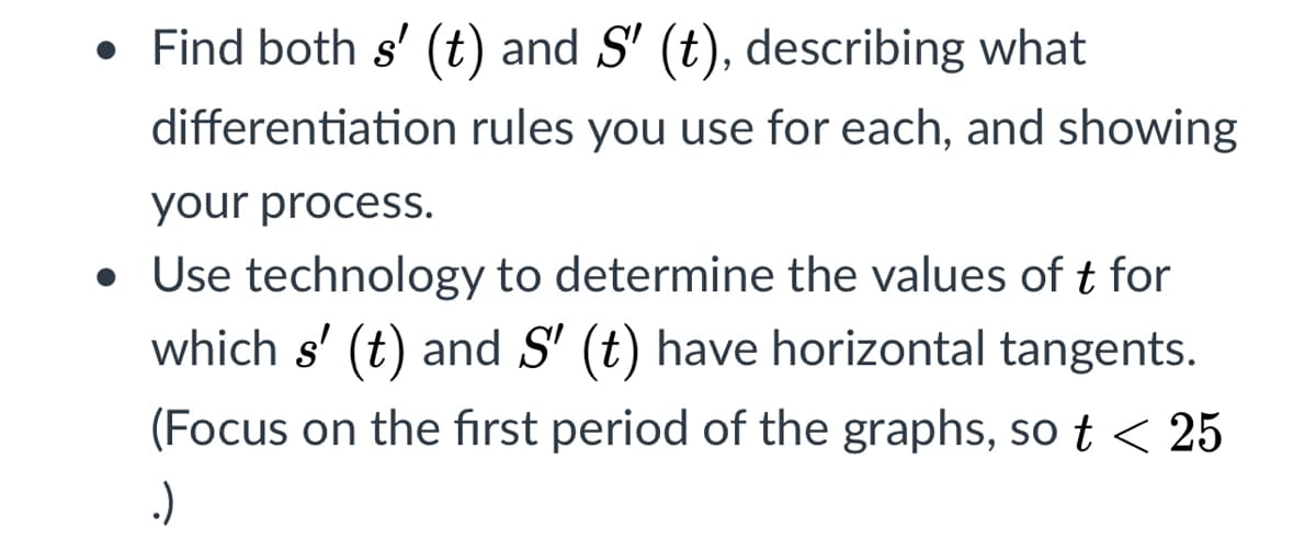 • Find both s' (t) and S' (t), describing what
differentiation rules you use for each, and showing
your process.
• Use technology to determine the values of t for
which s' (t) and S' (t) have horizontal tangents.
(Focus on the first period of the graphs, so t < 25
.)
