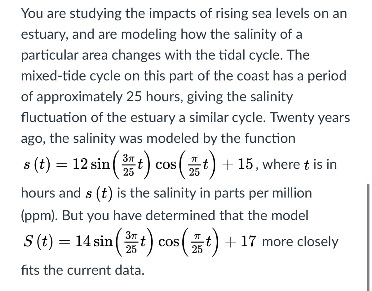 You are studying the impacts of rising sea levels on an
estuary, and are modeling how the salinity of a
particular area changes with the tidal cycle. The
mixed-tide cycle on this part of the coast has a period
of approximately 25 hours, giving the salinity
fluctuation of the estuary a similar cycle. Twenty years
ago, the salinity was modeled by the function
s (t) = 12 sin ( t) cos
t) + 15, where t is in
25
25
hours and s (t) is the salinity in parts per million
(ppm). But you have determined that the model
S (t) = 14 sin(t) cos (t) + 17 more closely
25
25
fits the current data.
