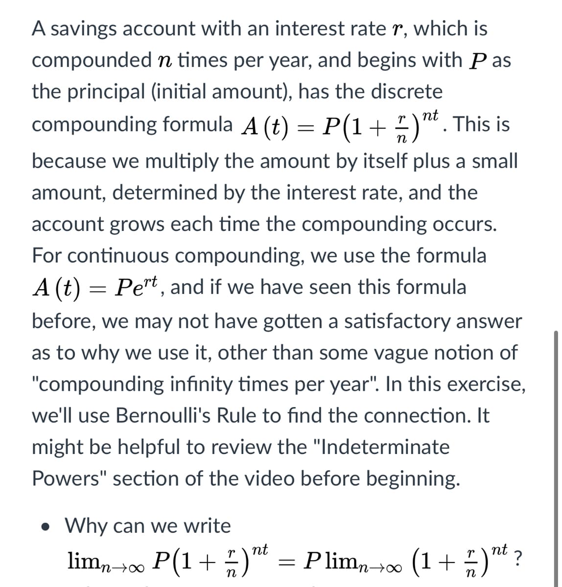 A savings account with an interest rate r, which is
compounded n times per year, and begins with P as
the principal (initial amount), has the discrete
nt
compounding formula A (t) = P(1+)". This is
n
because we multiply the amount by itself plus a small
amount, determined by the interest rate, and the
account grows each time the compounding occurs.
For continuous compounding, we use the formula
A (t) = Pert , and if we have seen this formula
before, we may not have gotten a satisfactory answer
as to why we use it, other than some vague notion of
"compounding infinity times per year". In this exercise,
we'll use Bernoulli's Rule to find the connection. It
might be helpful to review the "Indeterminate
Powers" section of the video before beginning.
Why can we write
nt
lim,→00 P(1+ )"t
P limn¬∞ (1+)™ ?
n
