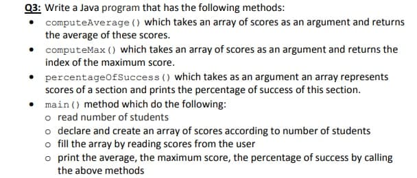 Q3: Write a Java program that has the following methods:
computeAverage () which takes an array of scores as an argument and returns
the average of these scores.
computeMax () which takes an array of scores as an argument and returns the
index of the maximum score.
percentageOfSuccess () which takes as an argument an array represents
scores of a section and prints the percentage of success of this section.
main () method which do the following:
o read number of students
o declare and create an array of scores according to number of students
o fill the array by reading scores from the user
o print the average, the maximum score, the percentage of success by calling
the above methods
