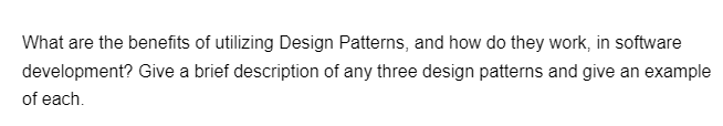 What are the benefits of utilizing Design Patterns, and how do they work, in software
development? Give a brief description of any three design patterns and give an example
of each.