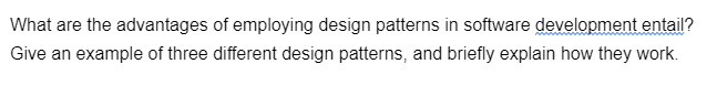 What are the advantages of employing design patterns in software development entail?
Give an example of three different design patterns, and briefly explain how they work.