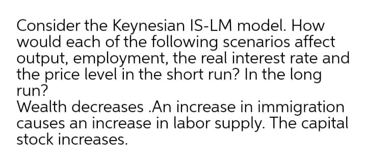 Consider the Keynesian IS-LM model. How
would each of the following scenarios affect
output, employment, the real interest rate and
the price level in the short run? In the long
run?
Wealth decreases .An increase in immigration
causes an increase in labor supply. The capital
stock increases.
