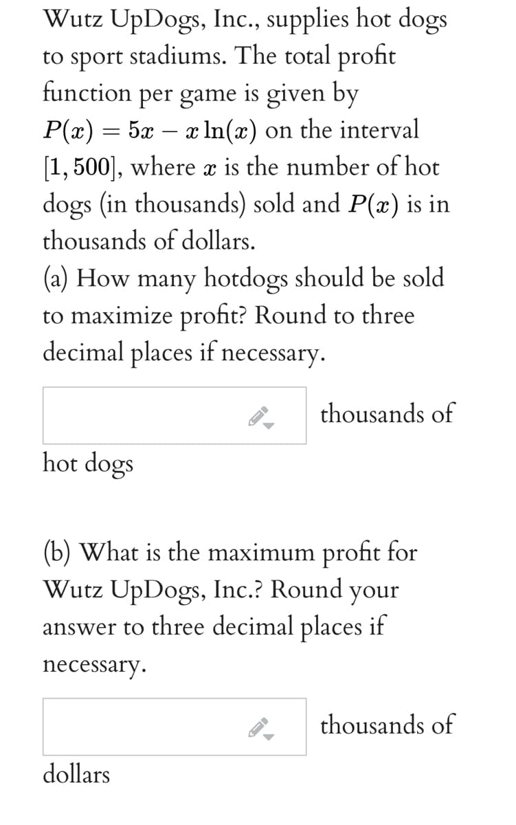 Wutz UpDogs, Inc., supplies hot dogs
to sport stadiums. The total profit
function per game is given by
P(x) = 5x – x In(x) on the interval
[1, 500], where x is the number of hot
dogs (in thousands) sold and P(x) is in
-
thousands of dollars.
(a) How many hotdogs should be sold
to maximize profit? Round to three
decimal places if necessary.
thousands of
hot dogs
(b) What is the maximum profit for
Wutz UpDogs, Inc.? Round your
answer to three decimal places if
necessary.
thousands of
dollars
