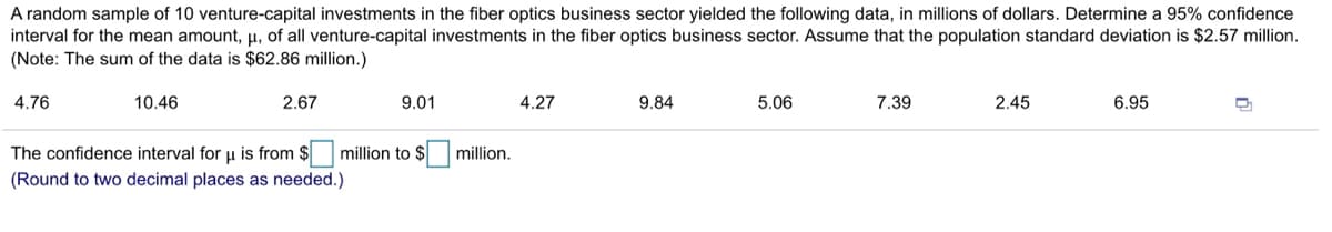 A random sample of 10 venture-capital investments in the fiber optics business sector yielded the following data, in millions of dollars. Determine a 95% confidence
interval for the mean amount, µ, of all venture-capital investments in the fiber optics business sector. Assume that the population standard deviation is $2.57 million.
(Note: The sum of the data is $62.86 million.)
4.76
10.46
2.67
9.01
4.27
9.84
5.06
7.39
2.45
6.95
The confidence interval foru is from $
million to $
million,
(Round to two decimal places as needed.)
