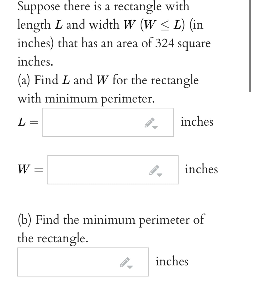 Suppose there is a rectangle with
length L and width W (W < L) (in
inches) that has an area of 324 square
inches.
(a) Find L and W for the rectangle
with minimum perimeter.
L
inches
W
inches
(b) Find the minimum perimeter of
the rectangle.
inches
