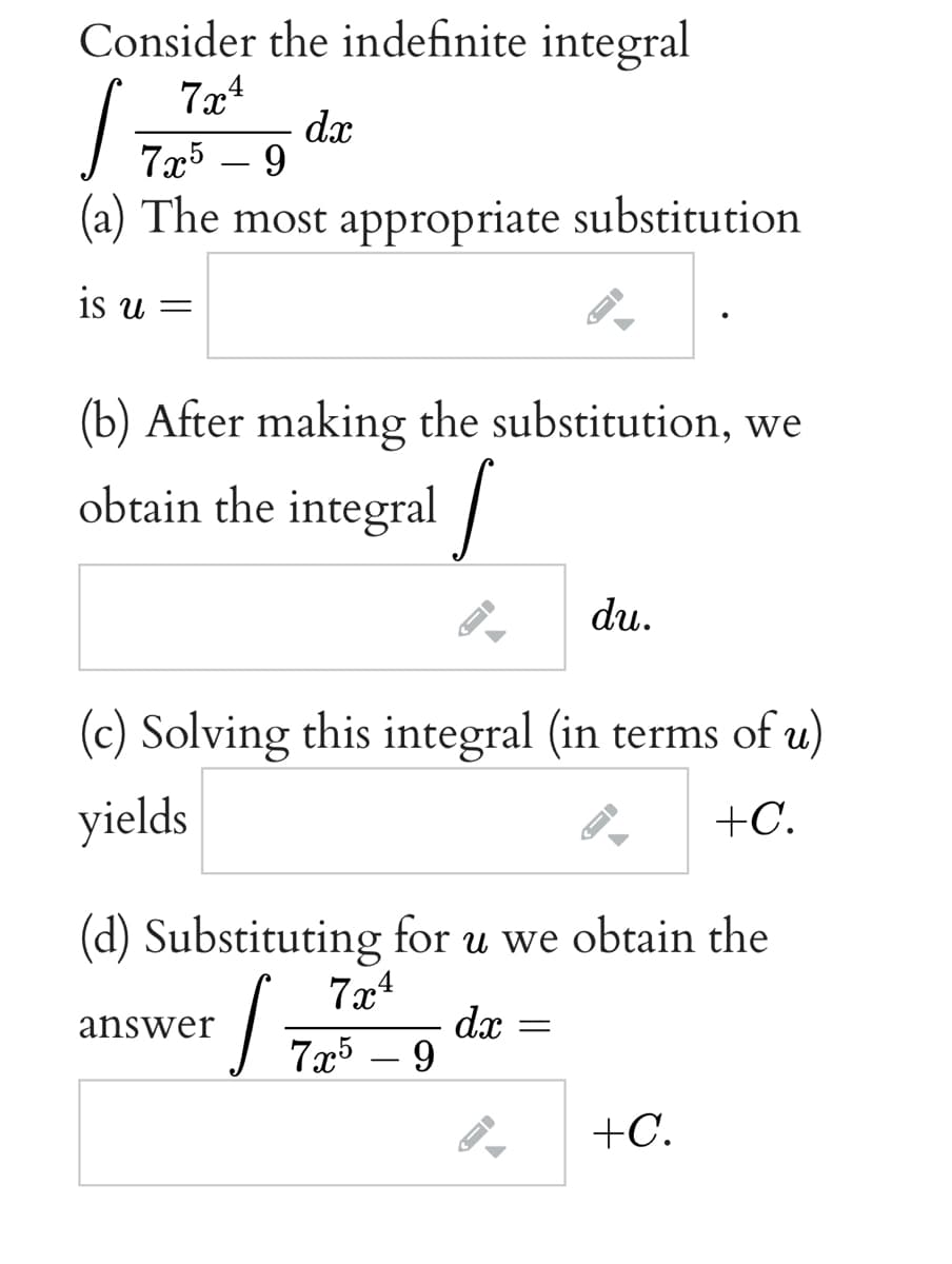 Consider the indefinite integral
7x4
dx
7а5 — 9
(a) The most appropriate substitution
is u =
(b) After making the substitution, we
obtain the integral
du.
(c) Solving this integral (in terms of u)
yields
+C.
(d) Substituting for u we obtain the
7x4
dx
7x5 – 9
answer
+C.
