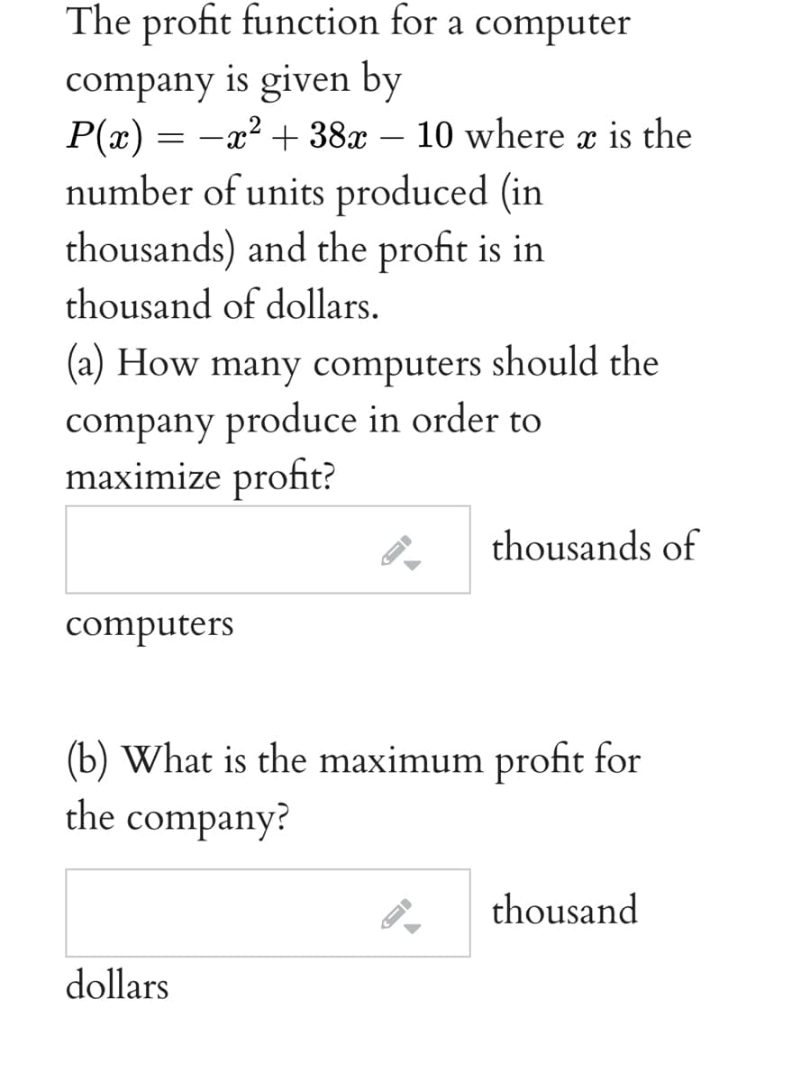 The profit function for a computer
company is given by
P(x) = -x2 + 38x – 10 where a is the
number of units produced (in
thousands) and the profit is in
thousand of dollars.
(a) How many computers should the
company produce in order to
maximize profit?
thousands of
computers
(b) What is the maximum profit for
the company?
thousand
dollars
