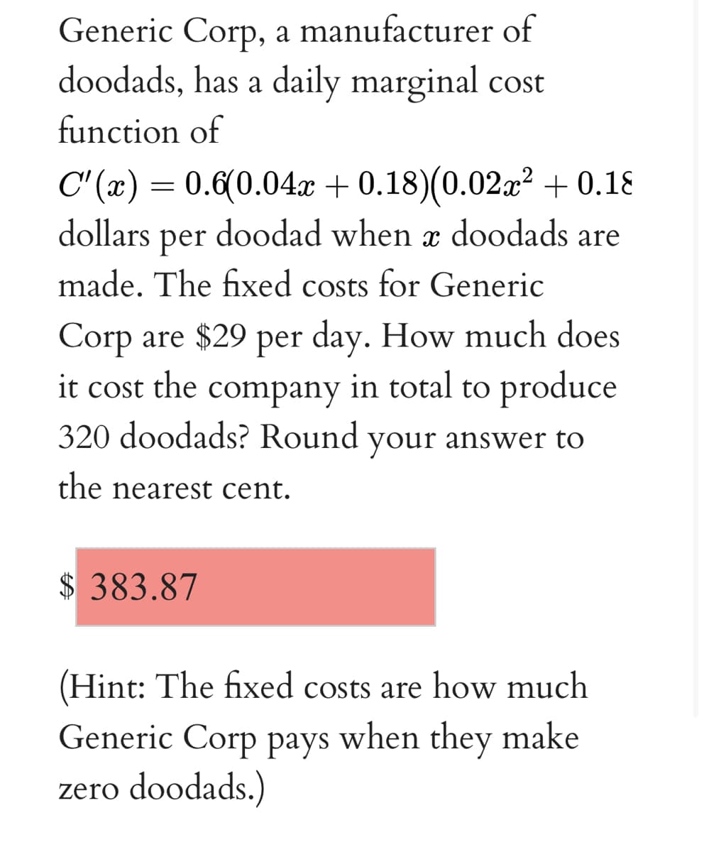 Generic Corp, a manufacturer of
doodads, has a daily marginal cost
function of
C" (x) = 0.6(0.04.x + 0.18)(0.02a² + 0.18
doodad when x doodads are
dollars
per
made. The fixed costs for Generic
Corp are $29 per day. How much does
in total to produce
it cost the
company
320 doodads? Round your answer to
the nearest cent.
$ 383.87
(Hint: The fixed costs are how much
Generic Corp pays when they make
zero doodads.)
