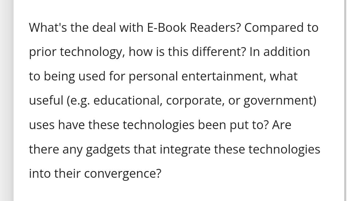 What's the deal with E-Book Readers? Compared to
prior technology, how is this different? In addition
to being used for personal entertainment, what
useful (e.g. educational, corporate, or government)
uses have these technologies been put to? Are
there any gadgets that integrate these technologies
into their convergence?
