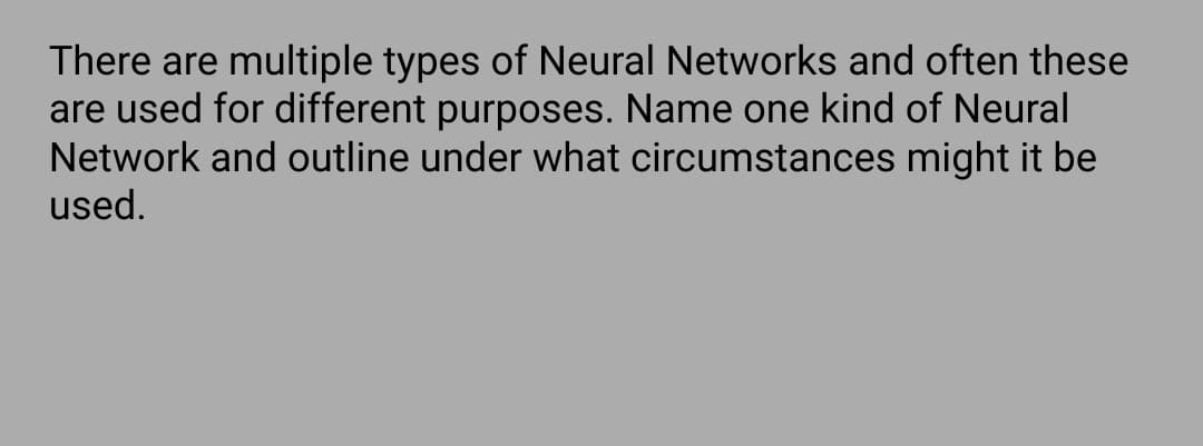 There are multiple types of Neural Networks and often these
are used for different purposes. Name one kind of Neural
Network and outline under what circumstances might it be
used.
