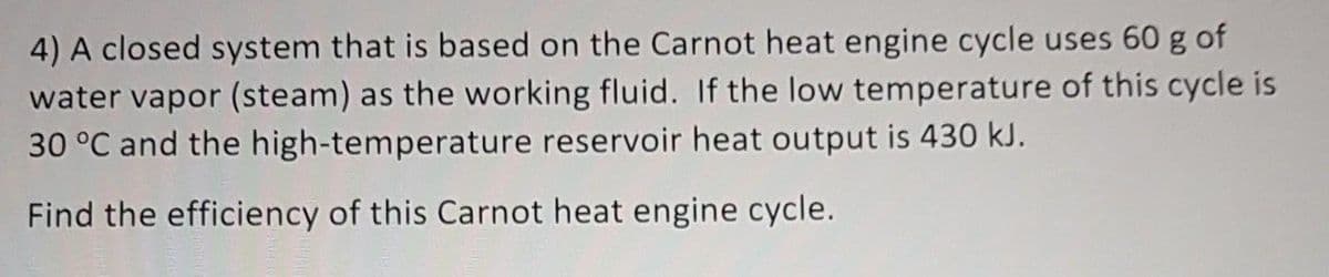 4) A closed system that is based on the Carnot heat engine cycle uses 60 g of
water vapor (steam) as the working fluid. If the low temperature of this cycle is
30 °C and the high-temperature reservoir heat output is 430 kJ.
Find the efficiency of this Carnot heat engine cycle.
