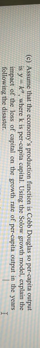 (c) Assume that the economy's production function is Cobb Douglas so per-capita output
is y = kª, where k is per-capita capital. Using the Solow growth model, explain the
impact of the loss of capital on the growth rate of per-capita output in the years
following the disaster.
