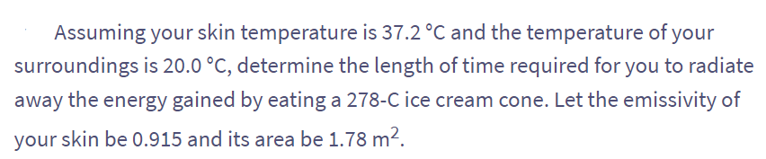 Assuming your skin temperature is 37.2 °C and the temperature of your
surroundings is 20.0 °C, determine the length of time required for you to radiate
away the energy gained by eating a 278-C ice cream cone. Let the emissivity of
your skin be 0.915 and its area be 1.78 m².