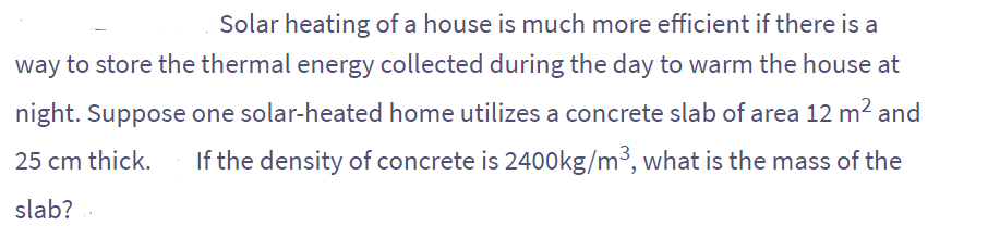 Solar heating of a house is much more efficient if there is a
way to store the thermal energy collected during the day to warm the house at
night. Suppose one solar-heated home utilizes a concrete slab of area 12 m² and
25 cm thick. If the density of concrete is 2400kg/m³, what is the mass of the
slab?.