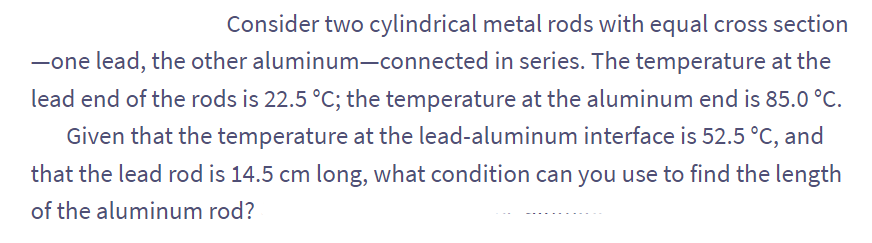 Consider two cylindrical metal rods with equal cross section
-one lead, the other aluminum-connected in series. The temperature at the
lead end of the rods is 22.5 °C; the temperature at the aluminum end is 85.0 °C.
Given that the temperature at the lead-aluminum interface is 52.5 °C, and
that the lead rod is 14.5 cm long, what condition can you use to find the length
of the aluminum rod?