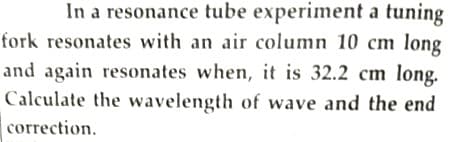 In a resonance tube experiment a tuning
fork resonates with an air column 10 cm long
and again resonates when, it is 32.2 cm long.
Calculate the wavelength of wave and the end
correction.