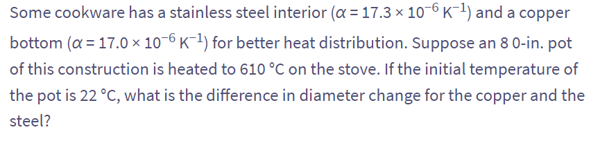 Some cookware has a stainless steel interior (α = 17.3 × 10¯6 K¯¹) and a copper
bottom (α = 17.0 x 10-6 K-¹) for better heat distribution. Suppose an 8 0-in. pot
of this construction is heated to 610 °C on the stove. If the initial temperature of
the pot is 22 °C, what is the difference in diameter change for the copper and the
steel?