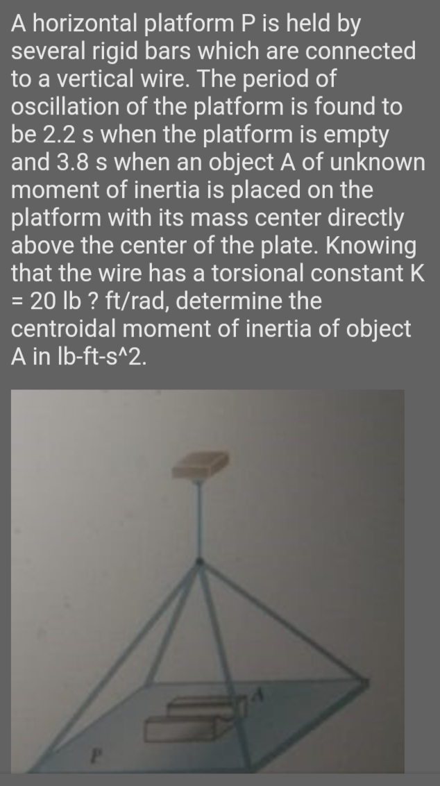 A horizontal platform P is held by
several rigid bars which are connected
to a vertical wire. The period of
ocillation of the platform is found to
be 2.2 s when the platform is empty
and 3.8 s when an object A of unknown
moment of inertia is placed on the
platform with its mass center directly
above the center of the plate. Knowing
that the wire has a torsional constant K
= 20 lb ? ft/rad, determine the
centroidal moment of inertia of object
A in Ib-ft-s^2.
