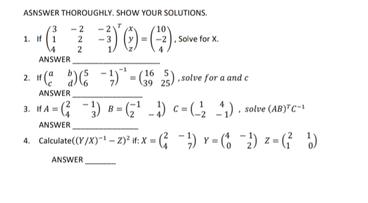 ASNSWER THOROUGHLY. SHOW YOUR SOLUTIONS.
- 2
2
-2
1. If ( 1
- 3
-2), Solve for X.
2
ANSWER
2. If (
-)" -
16 5)
39 25
,solve for a and c
ANSWER
=;) B = ) c= (_; ;) , solve (AB)" -1
ANSWER
4. Calculate(Y/X)-1 – 2)² it: X = ( -) Y = (% -) z = ( )
z = { )
ANSWER
