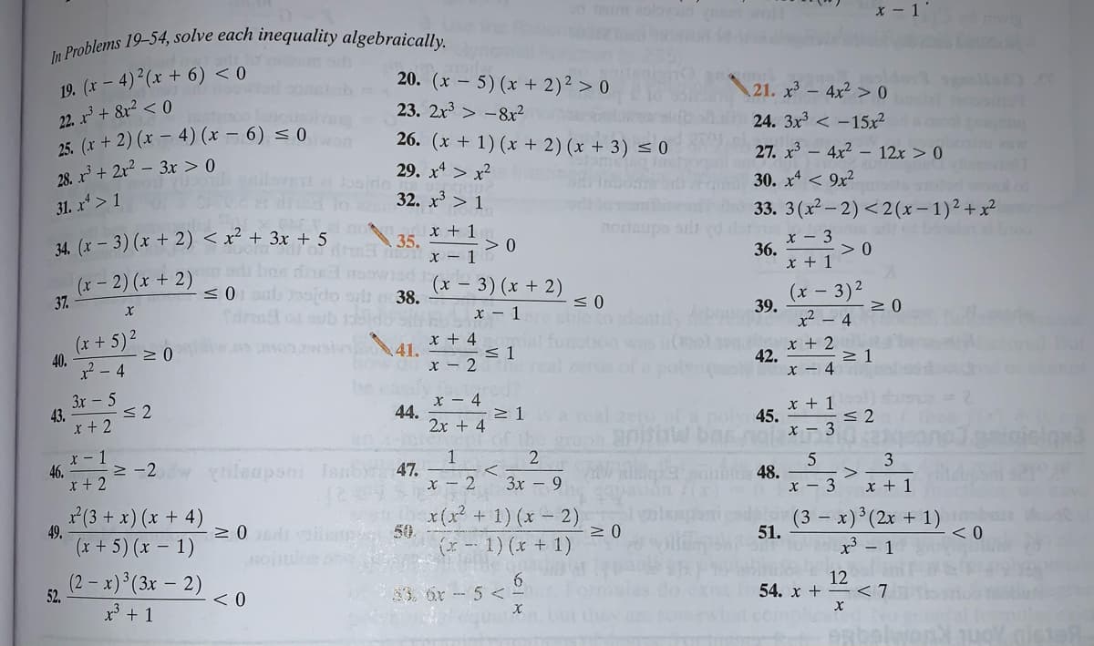 In Problems 19-54, solve each inequality algebraically.
x - 1
19. (x – 4) (x + 6) < 0
20. (x – 5) (x + 2)² > 0
23. 2x3 > -8x?
21. x³ – 4x² > 0
22. r + &r? < 0
25. (x + 2) (x – 4) (x – 6) < 0
28. x³ + 2r? – 3x > 0
24. 3x3 < -15x²
26. (x + 1) (x + 2) (x + 3) < 0
27. x - 4x2 – 12x > 0
29. x* > x2
30. x < 9x²
31. x* > 1
32. x³ > 1
33. 3(x- 2) <2(x– 1)2+x²
x + 1
35.
> 0
x - 1
34. (x – 3) (x + 2) < x² + 3x + 5
nonaupo silt
x - 3
36.
- > 0
(x- 2) (x + 2)
37.
x + 1
<0ul
ot 38.
(x – 3) (x + 2)
(x - 3)2
39.
x² – 4
x - 1
(x + 5)2
40.
? - 4
x + 4
< 1
x - 2
x + 2
42.
x – 4
But
not
3x - 5
< 2
43.
x + 2
X – 4
44.
2x + 4
x + 1
poly45.
x - 3
anisiaw
r - 1
46.
r + 2
> -2
2
rileupsni leb 47.
x – 2
3
3x – 9
48.
>
3
x + 1
(3 + x) (x + 4)
49.
(x + 5) (x – 1)
x(x2 + 1) (x- 2)
50.
(- 1) (x + 1)
(3 – x)³(2x + 1)
< 0
51.
x' - 1
(2- x) (3x – 2)
52.
< 0
33. 6r- 5 < -
54. x +
12
< 7
x' + 1
