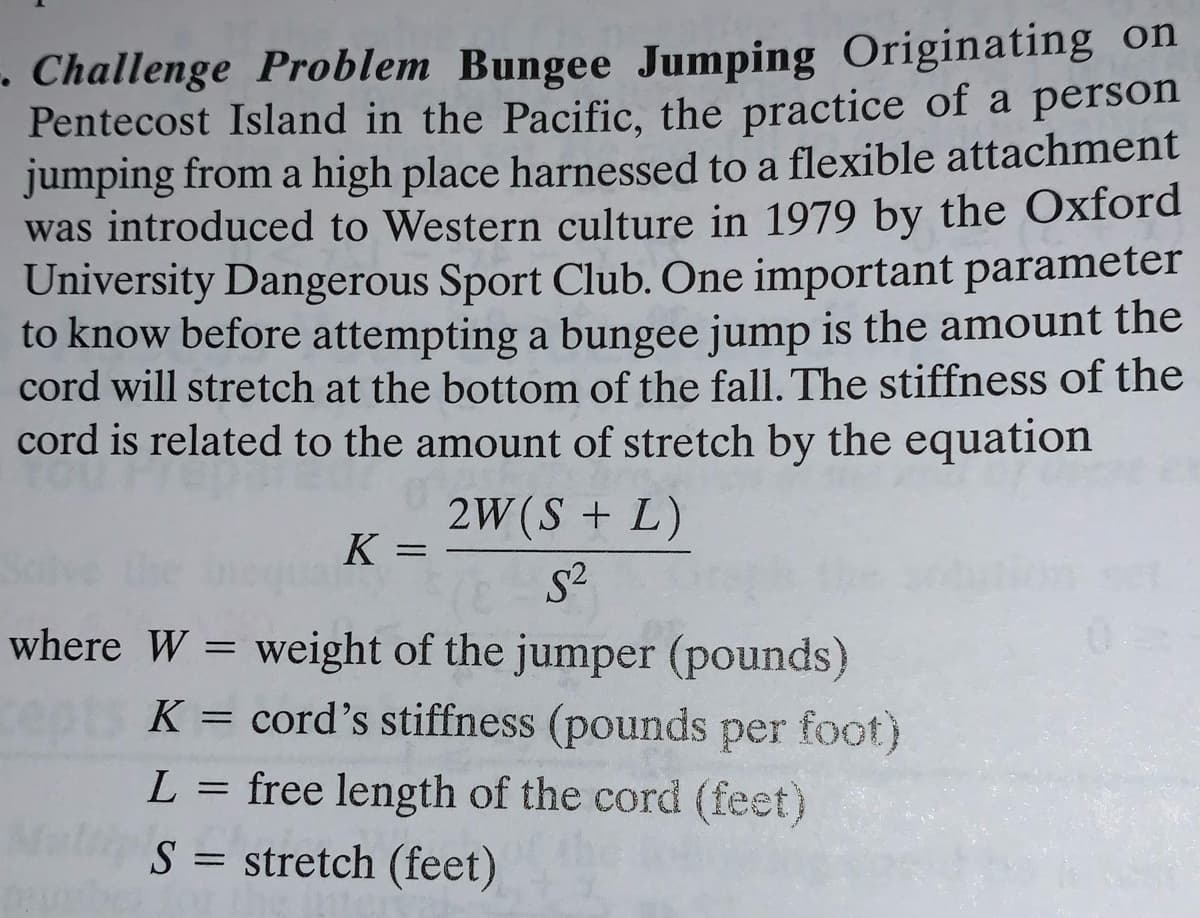 • Challenge Problem Bungee Jumping Originating on
Pentecost Island in the Pacific, the practice of a person
jumping from a high place harnessed to a flexible attachment
was introduced to Western culture in 1979 by the Oxford
University Dangerous Sport Club. One important parameter
to know before attempting a bungee jump is the amount the
cord will stretch at the bottom of the fall. The stiffness of the
cord is related to the amount of stretch by the equation
2W(S + L)
K =
where W = weight of the jumper (pounds)
K = cord's stiffness (pounds per foot)
L = free length of the cord (feet)
S = stretch (feet)
