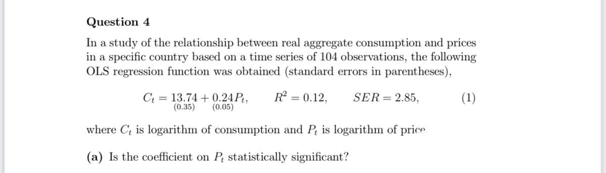 Question 4
In a study of the relationship between real aggregate consumption and prices
in a specific country based on a time series of 104 observations, the following
OLS regression function was obtained (standard errors in parentheses),
R = 0.12,
Ct = 13.74 + 0.24 P,
(0.35)
SER= 2.85,
(1)
(0.05)
where C; is logarithm of consumption and P, is logarithm of price
(a) Is the coefficient on P statistically significant?
