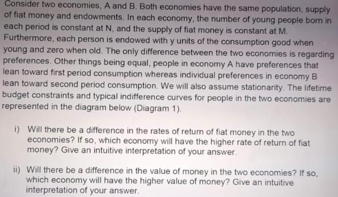 Consider two economies, A and B. Both economies have the same population, supply
of fiat money and endowments. In each economy, the number of young people born in
each period is constant at N, and the supply of fiat money is constant at M.
Furthermore, each person is endowed with y units of the consumption good when
young and zero when old. The only difference between the two economies is regarding
preferences. Other things being equal, people in economy A have preferences that
lean toward first period consumption whereas individual preferences in economy B
lean toward second period consumption. We will also assume stationarity. The lifetime
budget constraints and typical indifference curves for people in the two economies are
represented in the diagram below (Diagram 1).
i) Will there be a difference in the rates of return of fiat money in the two
economies? If so, which economy will have the higher rate of return.of fiat
money? Give an intuitive interpretation of your answer.
ii) Will there be a difference in the value of money in the two economies? If so,
which economy will have the higher value of money? Give an intuitive
interpretation of your answer.
