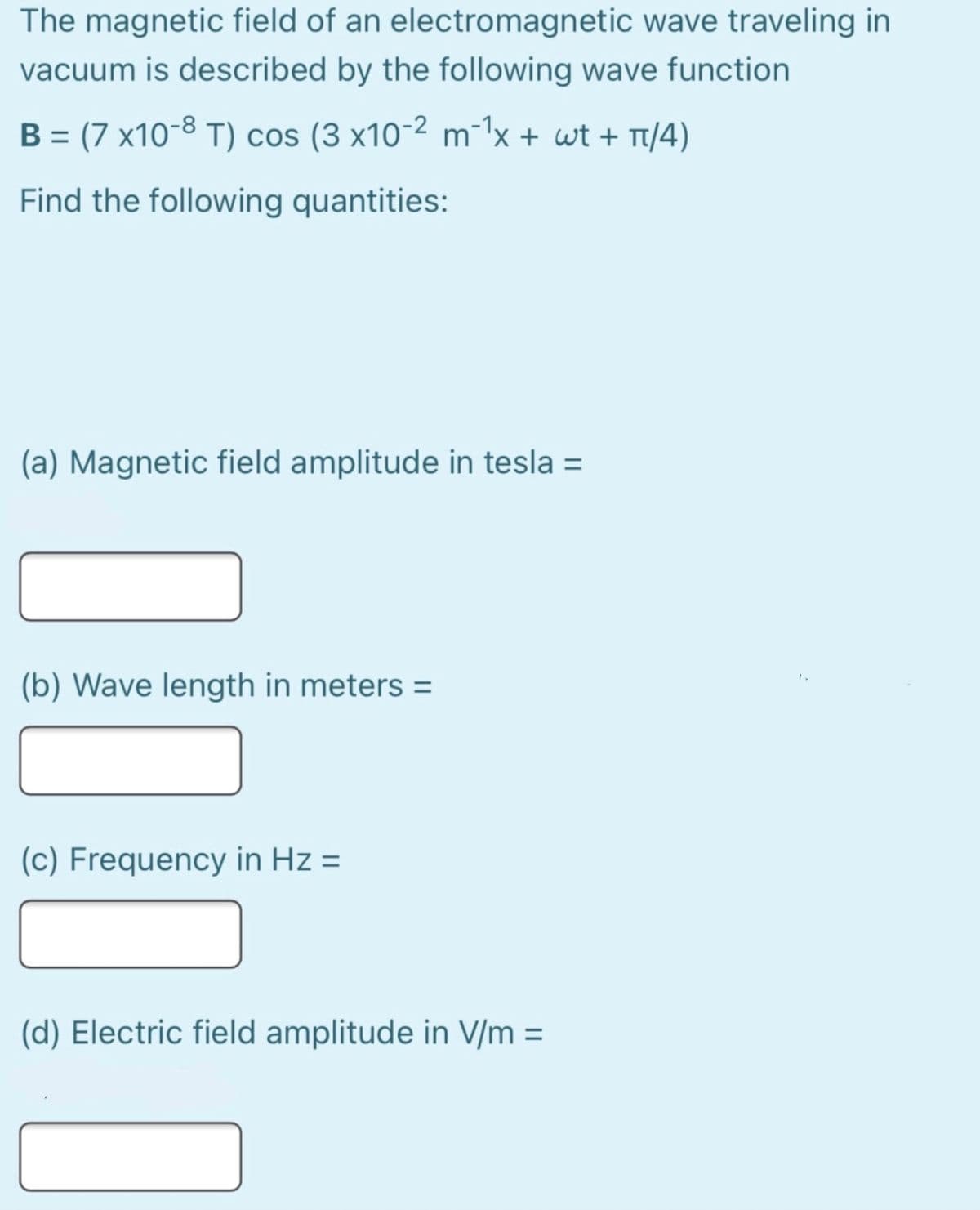 The magnetic field of an electromagnetic wave traveling in
vacuum is described by the following wave function
B = (7 x10-8 T) cos (3 x10-2 m-1x + wt + T/4)
%3D
Find the following quantities:
(a) Magnetic field amplitude in tesla =
(b) Wave length in meters =
(c) Frequency in Hz =
(d) Electric field amplitude in V/m =
