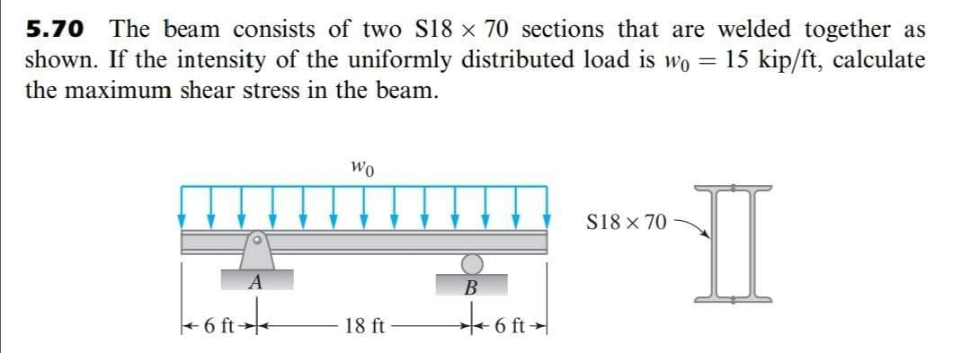 5.70 The beam consists of two S18 x 70 sections that are welded together as
shown. If the intensity of the uniformly distributed load is wo
15 kip/ft, calculate
the maximum shear stress in the beam.
Wo
S18 x 70
A
B
+6 ft
18 ft
6 ft
