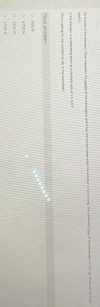 18. A scale in the elevator's floor measures the weight of the passengers, and it has the correct value when the elevator is not moving. The combined mass of the passengers is 572 kg. What will the scale
read if..
c) the elevator is accelerating down at a constant rate of 1.5 m/s??
(This is asking for the solution to 18c in the worksheet.)
Your answer:
O 860 N
O 4700 N
O 5600 N
O 6500 N
