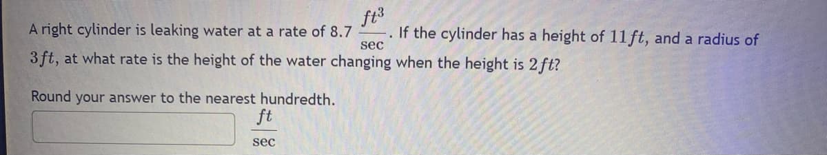 ft³
A right cylinder is leaking water at a rate of 8.7
sec
3ft, at what rate is the height of the water changing when the height is 2 ft?
Round your answer to the nearest hundredth.
ft
sec
If the cylinder has a height of 11 ft, and a radius of