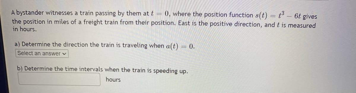 A bystander witnesses a train passing by them at t = 0, where the position function s(t) = t³ - 6t gives
the position in miles of a freight train from their position. East is the positive direction, and t is measured
in hours.
a) Determine the direction the train is traveling when a(t) = 0.
Select an answer ✓
b) Determine the time intervals when the train is speeding up.
hours
